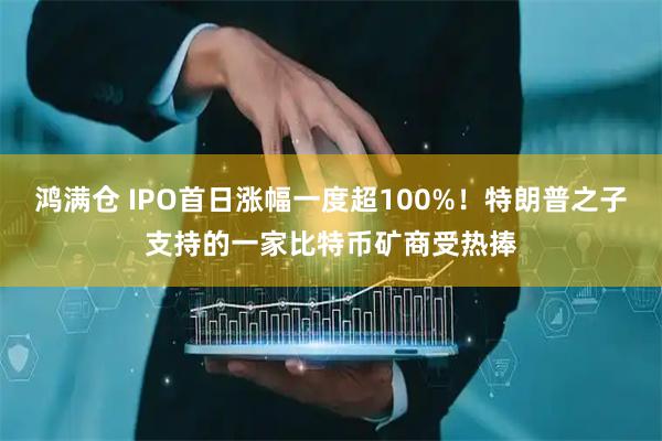 鸿满仓 IPO首日涨幅一度超100%！特朗普之子支持的一家比特币矿商受热捧