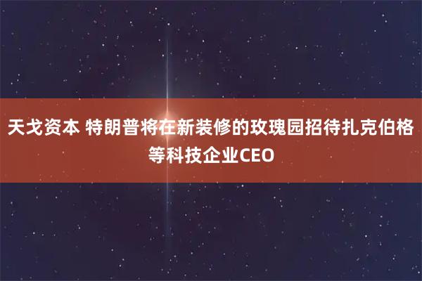 天戈资本 特朗普将在新装修的玫瑰园招待扎克伯格等科技企业CEO