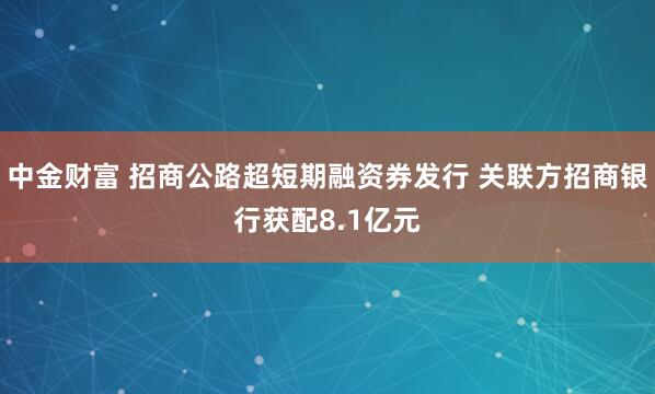 中金财富 招商公路超短期融资券发行 关联方招商银行获配8.1亿元