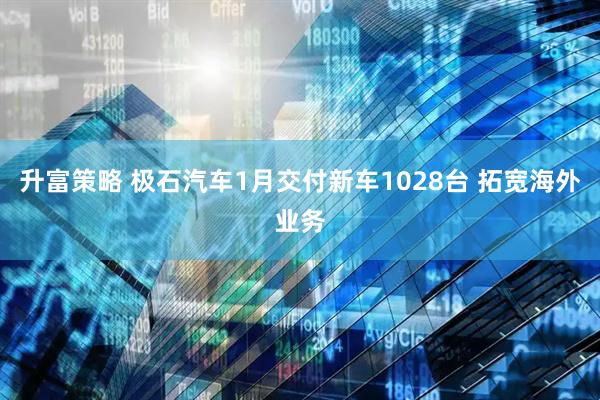 升富策略 极石汽车1月交付新车1028台 拓宽海外业务