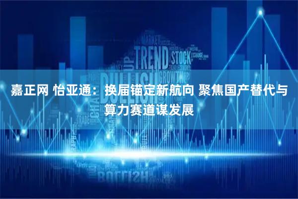 嘉正网 怡亚通：换届锚定新航向 聚焦国产替代与算力赛道谋发展