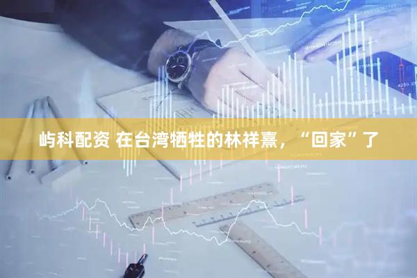 屿科配资 在台湾牺牲的林祥熹，“回家”了