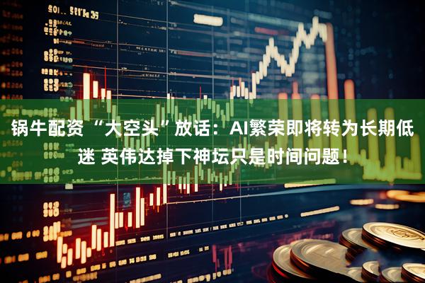 锅牛配资 “大空头”放话：AI繁荣即将转为长期低迷 英伟达掉下神坛只是时间问题！