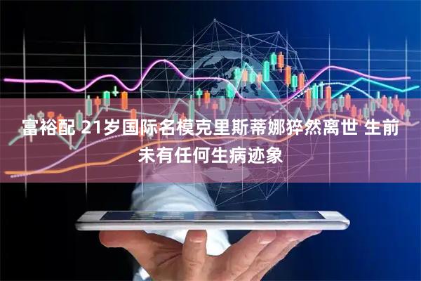 富裕配 21岁国际名模克里斯蒂娜猝然离世 生前未有任何生病迹象