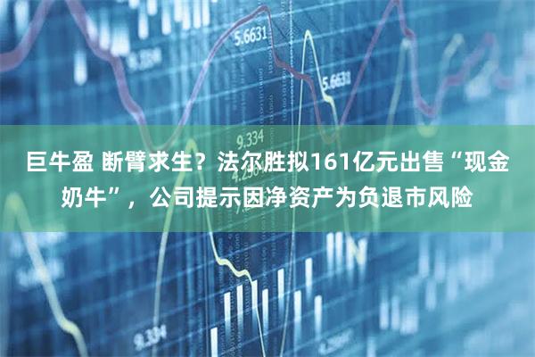 巨牛盈 断臂求生？法尔胜拟161亿元出售“现金奶牛”，公司提示因净资产为负退市风险
