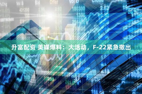 升富配资 美媒爆料：大活动，F-22紧急撤出