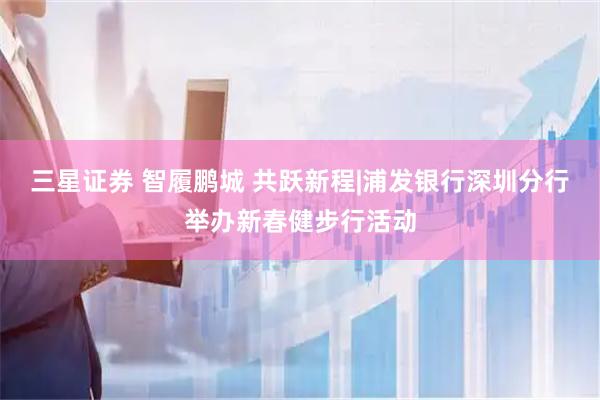 三星证券 智履鹏城 共跃新程|浦发银行深圳分行举办新春健步行活动
