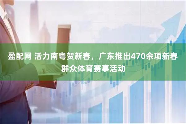 盈配网 活力南粤贺新春，广东推出470余项新春群众体育赛事活动