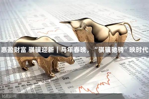 惠盈财富 骐骥迎新｜马年春晚，“骐骥驰骋”映时代