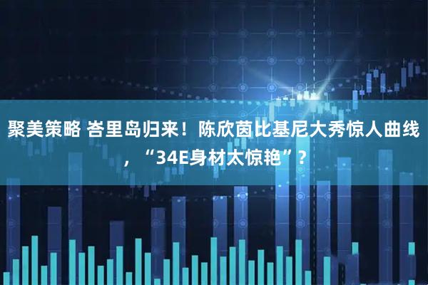 聚美策略 峇里岛归来！陈欣茵比基尼大秀惊人曲线，“34E身材太惊艳”？