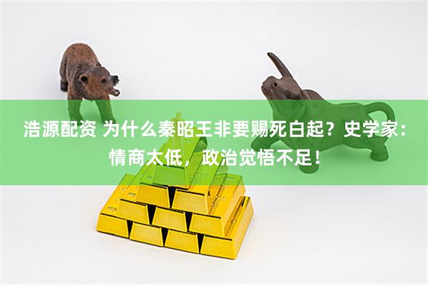 浩源配资 为什么秦昭王非要赐死白起？史学家：情商太低，政治觉悟不足！