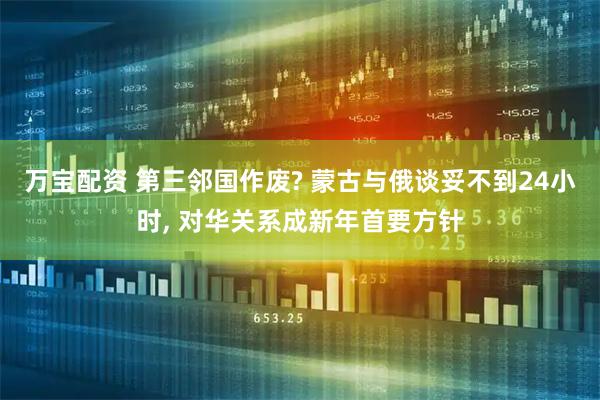 万宝配资 第三邻国作废? 蒙古与俄谈妥不到24小时, 对华关系成新年首要方针