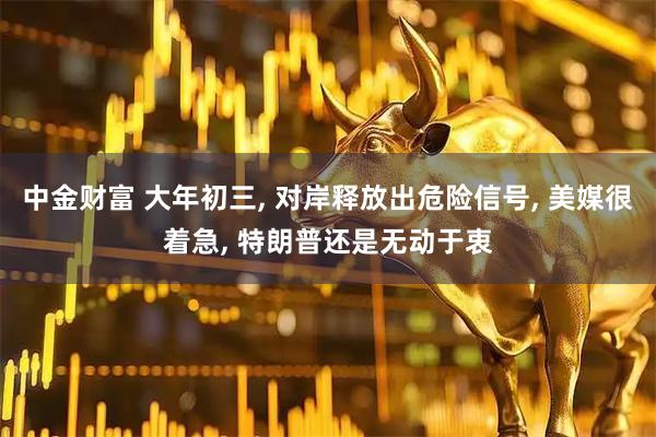 中金财富 大年初三, 对岸释放出危险信号, 美媒很着急, 特朗普还是无动于衷