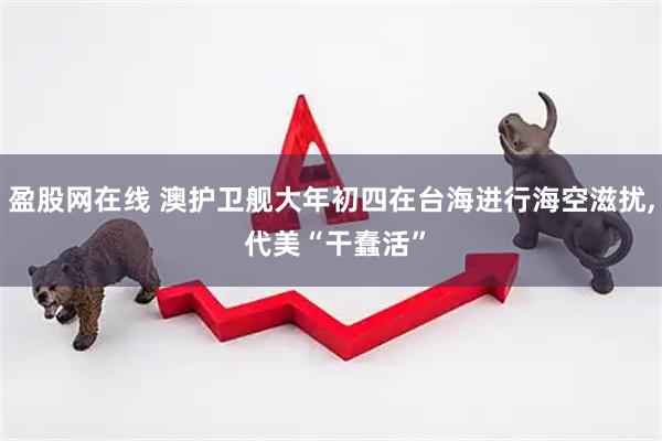 盈股网在线 澳护卫舰大年初四在台海进行海空滋扰, 代美“干蠢活”