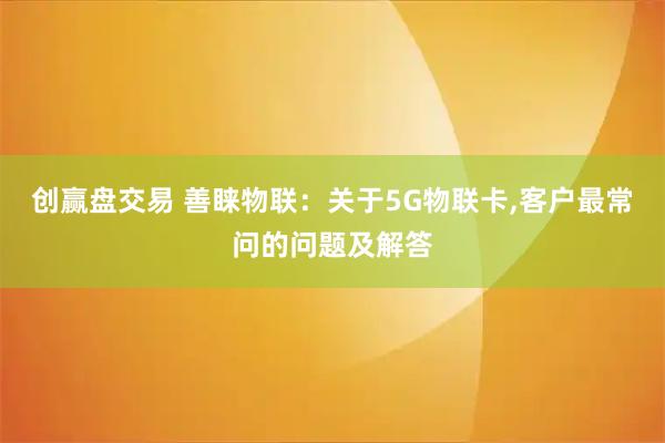 创赢盘交易 善睐物联：关于5G物联卡,客户最常问的问题及解答