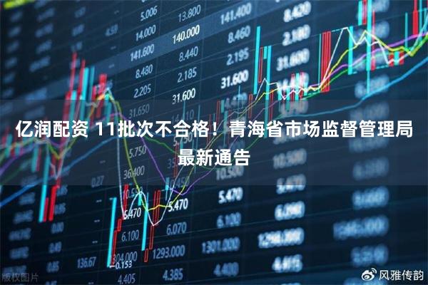 亿润配资 11批次不合格！青海省市场监督管理局最新通告