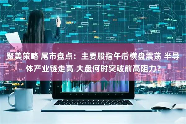 聚美策略 尾市盘点：主要股指午后横盘震荡 半导体产业链走高 大盘何时突破前高阻力？