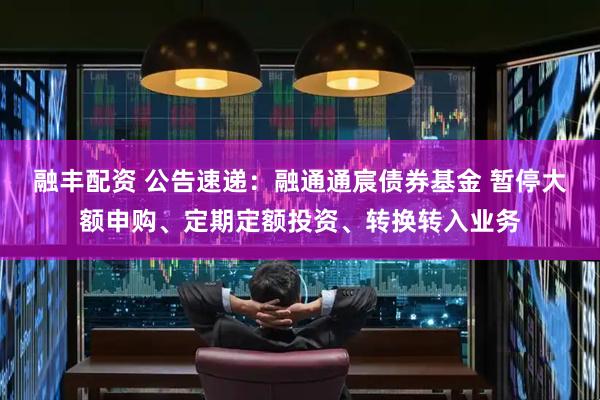 融丰配资 公告速递：融通通宸债券基金 暂停大额申购、定期定额投资、转换转入业务