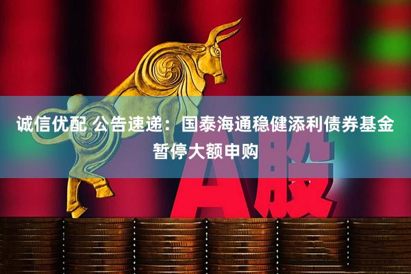 诚信优配 公告速递：国泰海通稳健添利债券基金暂停大额申购