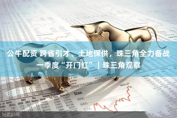 公牛配资 跨省引才、土地保供，珠三角全力备战一季度“开门红”｜珠三角观察