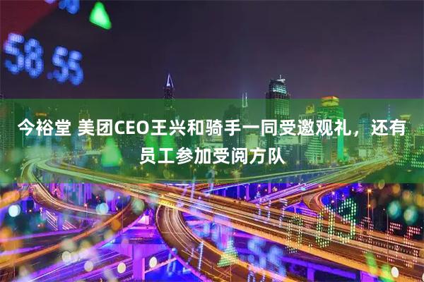 今裕堂 美团CEO王兴和骑手一同受邀观礼，还有员工参加受阅方队