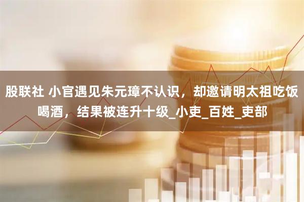 股联社 小官遇见朱元璋不认识，却邀请明太祖吃饭喝酒，结果被连升十级_小吏_百姓_吏部