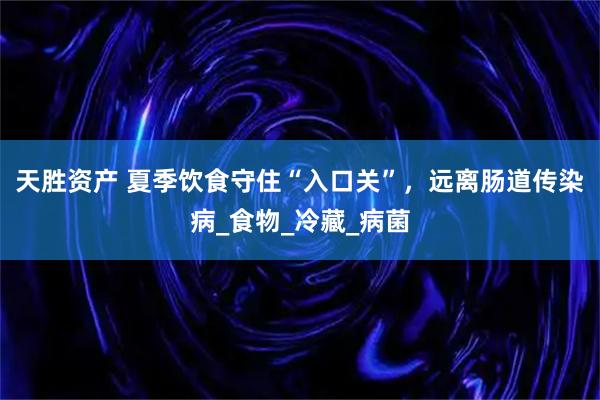 天胜资产 夏季饮食守住“入口关”，远离肠道传染病_食物_冷藏_病菌