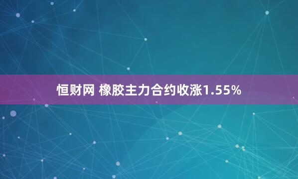 恒财网 橡胶主力合约收涨1.55%